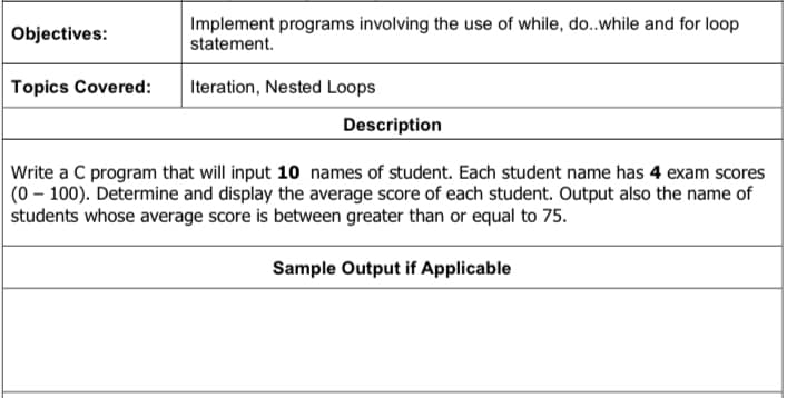 Objectives:
Implement programs involving the use of while, do..while and for loop
statement.
Topics Covered:
Iteration, Nested Loops
Description
Write a C program that will input 10 names of student. Each student name has 4 exam scores
(0-100). Determine and display the average score of each student. Output also the name of
students whose average score is between greater than or equal to 75.
Sample Output if Applicable