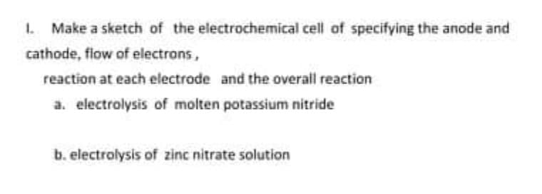 1. Make a sketch of the electrochemical cell of specifying the anode and
cathode, flow of electrons,
reaction at each electrode and the overall reaction
a. electrolysis of molten potassium nitride
b. electrolysis of zinc nitrate solution