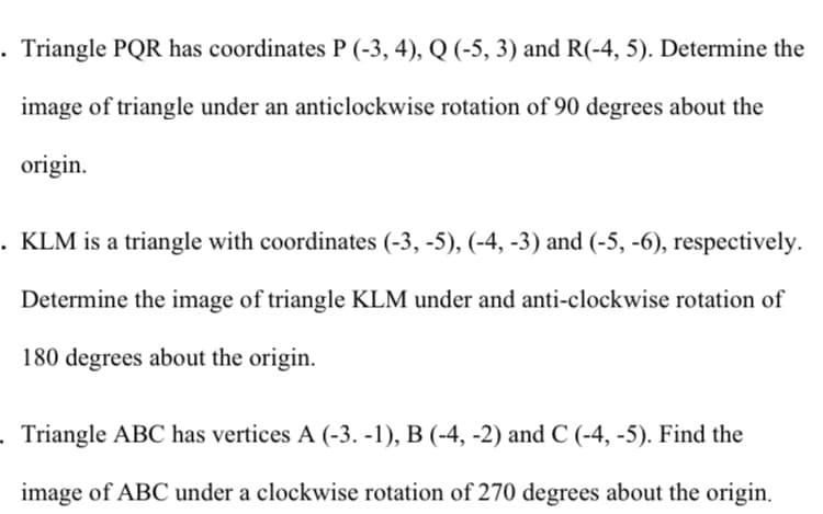 . Triangle PQR has coordinates P (-3, 4), Q (-5, 3) and R(-4, 5). Determine the
image of triangle under an anticlockwise rotation of 90 degrees about the
origin.
. KLM is a triangle with coordinates (-3, -5), (-4, -3) and (-5, -6), respectively.
Determine the image of triangle KLM under and anti-clockwise rotation of
180 degrees about the origin.
Triangle ABC has vertices A (-3. -1), B (-4, -2) and C (-4, -5). Find the
image of ABC under a clockwise rotation of 270 degrees about the origin.
