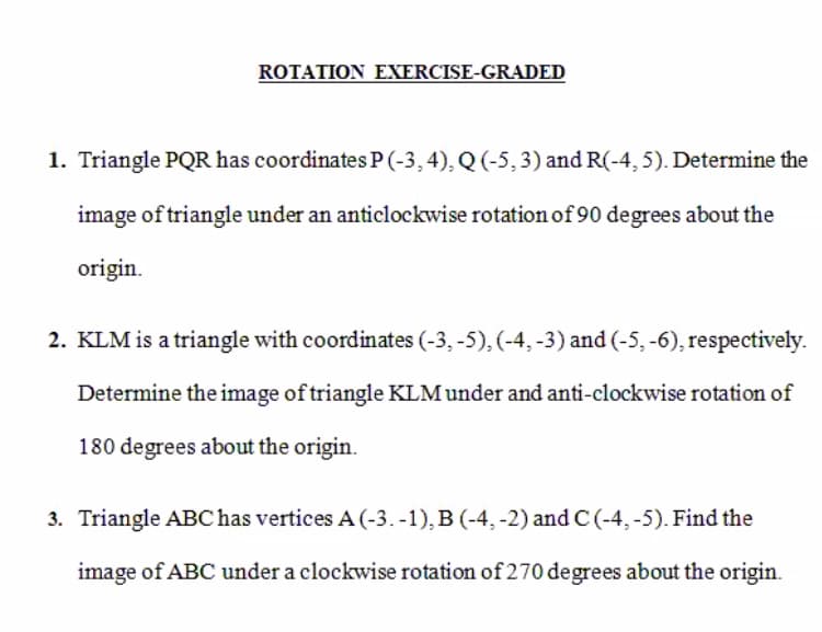 ROTATION EXERCISE-GRADED
1. Triangle PQR has coordinates P (-3,4), Q (-5,3) and R(-4, 5). Determine the
image of triangle under an anticlockwise rotation of 90 degrees about the
origin.
2. KLM is a triangle with coordinates (-3, -5), (-4, -3) and (-5, -6), respectively.
Determine the image of triangle KLM under and anti-clockwise rotation of
180 degrees about the origin.
3. Triangle ABC has vertices A (-3. -1), B (-4, -2) and C (-4, -5). Find the
image of ABC under a clockwise rotation of 270 degrees about the origin.
