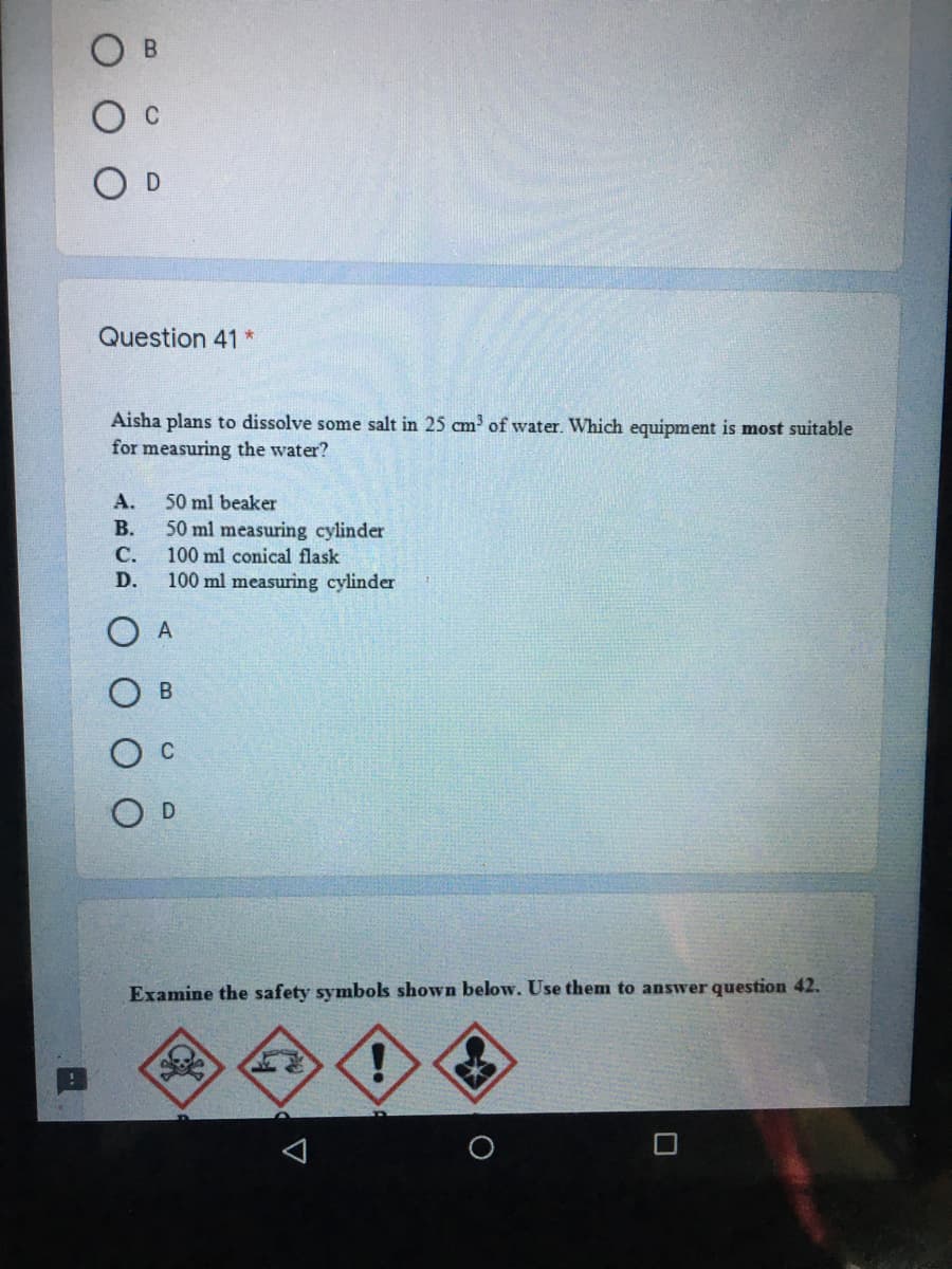 B.
O D
Question 41 *
Aisha plans to dissolve some salt in 25 cm of water. Which equipment is most suitable
for measuring the water?
A.
50 ml beaker
В.
50 ml measuring cylinder
100 ml conical flask
С.
D.
100 ml measuring cylinder
A
C
D
Examine the safety symbols shown below. Use them to answer question 42.
