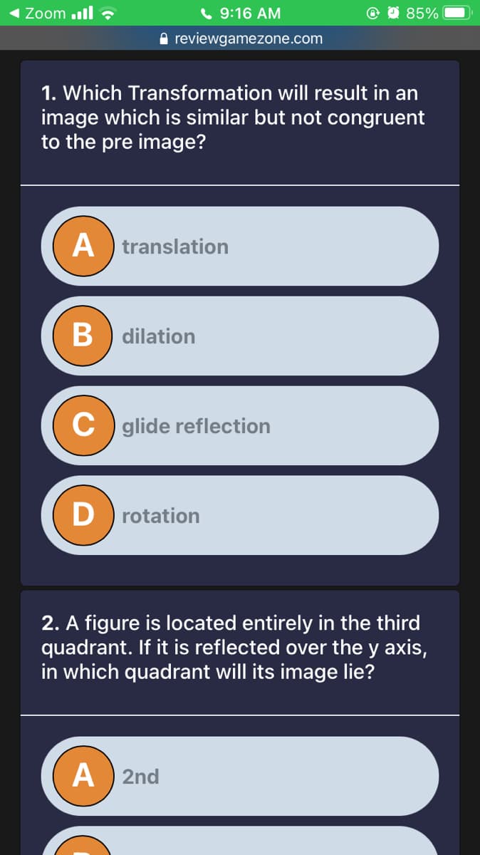 Zoom ll ?
( 9:16 AM
O 85%
A reviewgamezone.com
1. Which Transformation will result in an
image which is similar but not congruent
to the pre image?
A translation
B) dilation
C glide reflection
D rotation
2. A figure is located entirely in the third
quadrant. If it is reflected over the y axis,
in which quadrant will its image lie?
A ) 2nd
