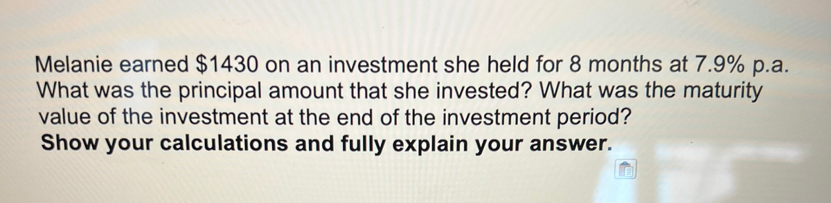 Melanie earned $1430 on an investment she held for 8 months at 7.9% p.a.
What was the principal amount that she invested? What was the maturity
value of the investment at the end of the investment period?
Show your calculations and fully explain your answer.