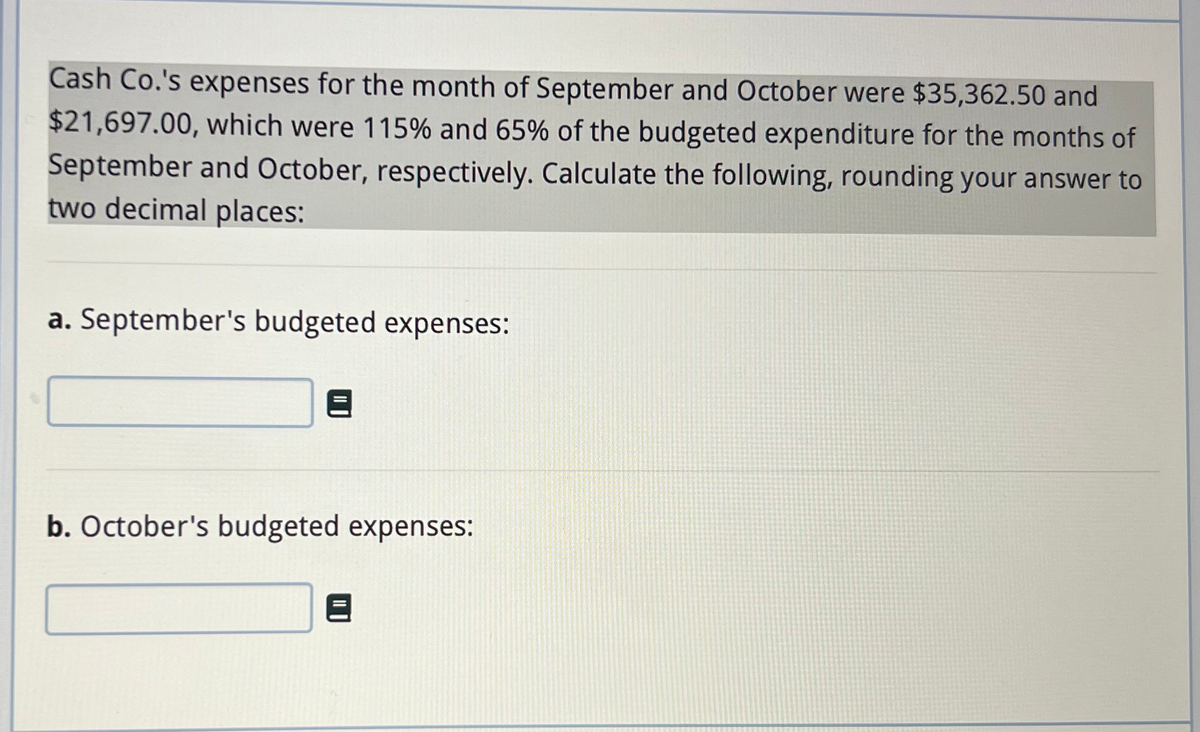 Cash Co.'s expenses for the month of September and October were $35,362.50 and
$21,697.00, which were 115% and 65% of the budgeted expenditure for the months of
September and October, respectively. Calculate the following, rounding your answer to
two decimal places:
a. September's budgeted expenses:
b. October's budgeted expenses: