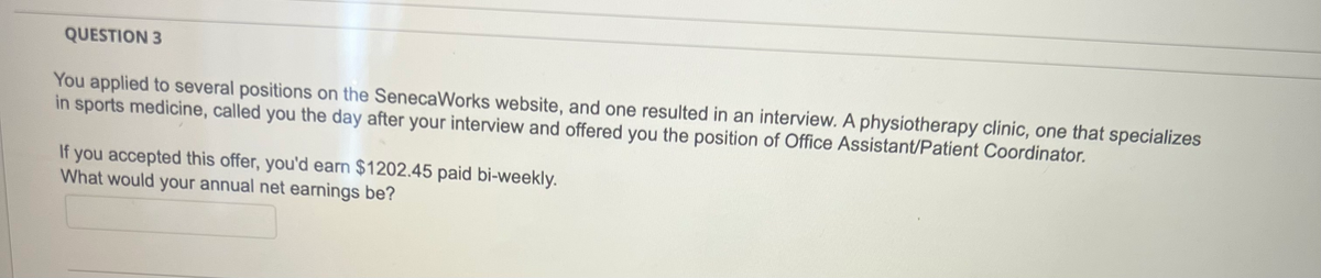 QUESTION 3
You applied to several positions on the SenecaWorks website, and one resulted in an interview. A physiotherapy clinic, one that specializes
in sports medicine, called you the day after your interview and offered you the position of Office Assistant/Patient Coordinator.
If you accepted this offer, you'd earn $1202.45 paid bi-weekly.
What would your annual net earnings be?