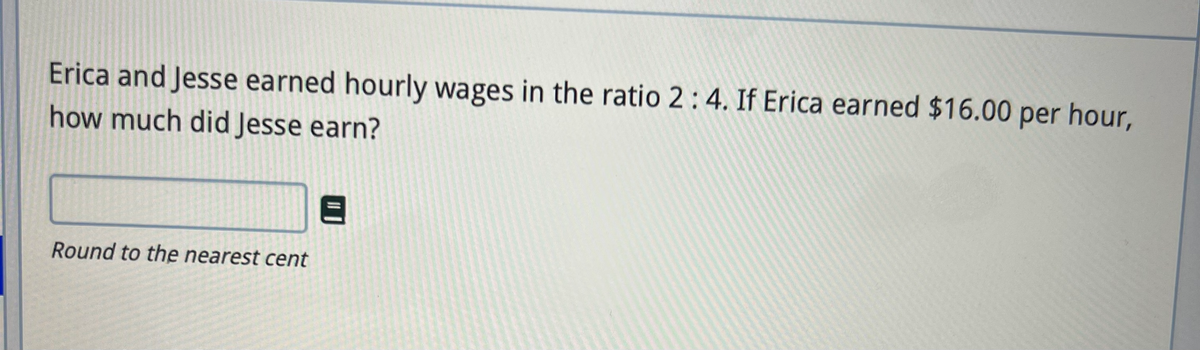 Erica and Jesse earned hourly wages in the ratio 2: 4. If Erica earned $16.00 per hour,
how much did Jesse earn?
Round to the nearest cent