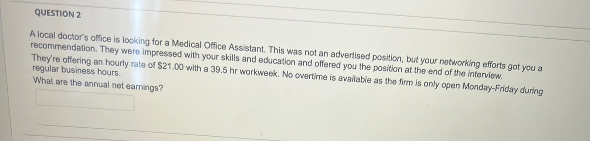 QUESTION 2
A local doctor's office is looking for a Medical Office Assistant. This was not an advertised position, but your networking efforts got you a
recommendation. They were impressed with your skills and education and offered you the position at the end of the interview.
They're offering an hourly rate of $21.00 with a 39.5 hr workweek. No overtime is available as the firm is only open Monday-Friday during
regular business hours.
What are the annual net earnings?