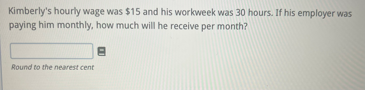 Kimberly's hourly wage was $15 and his workweek was 30 hours. If his employer was
paying him monthly, how much will he receive per month?
Round to the nearest cent