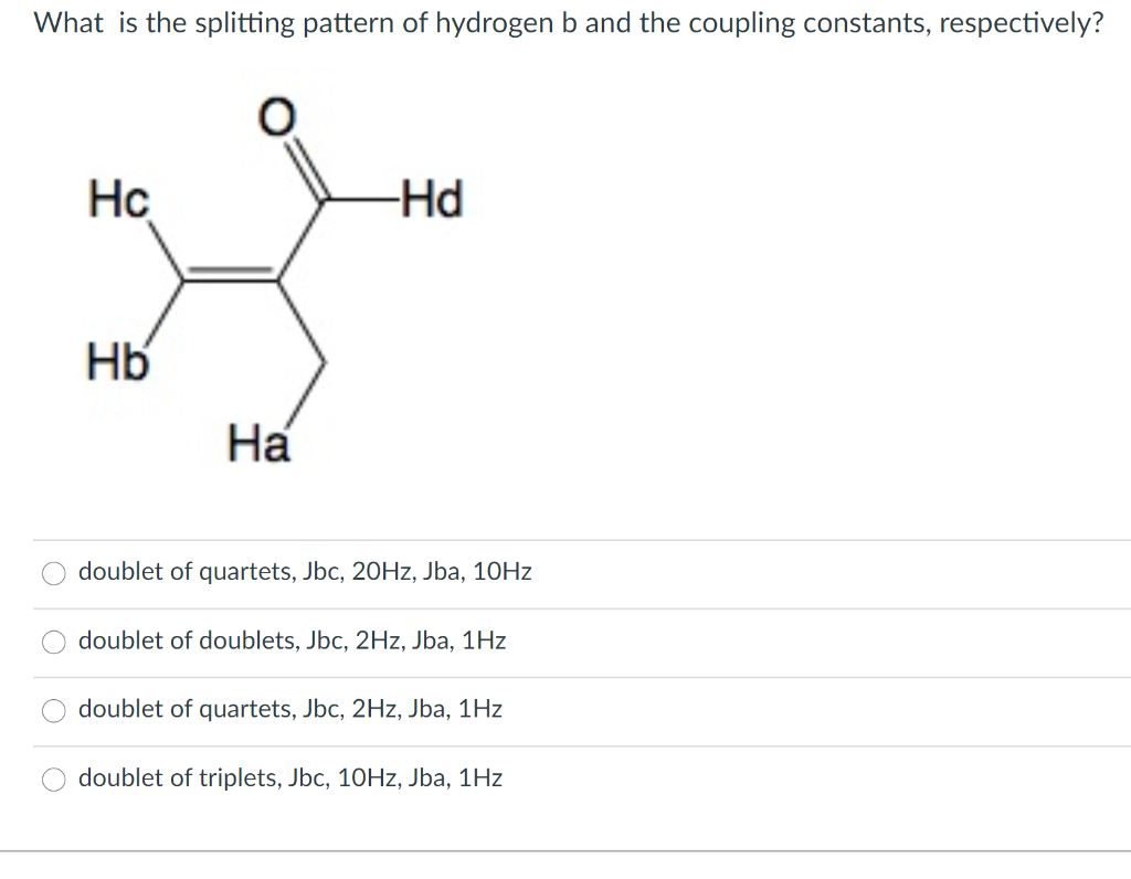 What is the splitting pattern of hydrogen b and the coupling constants, respectively?
Hc
-Hd
Hb
На
doublet of quartets, Jbc, 20HZ, Jba, 10HZ
doublet of doublets, Jbc, 2Hz, Jba, 1Hz
doublet of quartets, Jbc, 2Hz, Jba, 1Hz
doublet of triplets, Jbc, 10HZ, Jba, 1Hz
