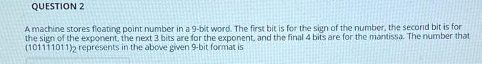 QUESTION 2
A machine stores floating point number in a 9-bit word. The first bit is for the sign of the number, the second bit is for
the sign of the exponent, the next 3 bits are for the exponent, and the final 4 bits are for the mantissa. The number that
(101111011)2 represents in the above given 9-bit format is
