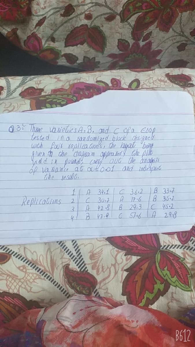 Q3? Theae vaxietlies Ar B, omd C ofa coop
tested ino xondomized block gasigned
wIch four xeplica Gn's, the layat "bei
guen th the dingro m_oppen ked he plie
ad in pound caey" out the anogsis
of vaxanke ab aL001 and indehpeb
the yesibt.
B 33-7
B 35.7
C45.2
C StobA 298
1.
A 34.1
C36.2
Replications 2
C 30.7
A 17.6
3.
A 42-8 B 29.3
4/B47.9
B612
