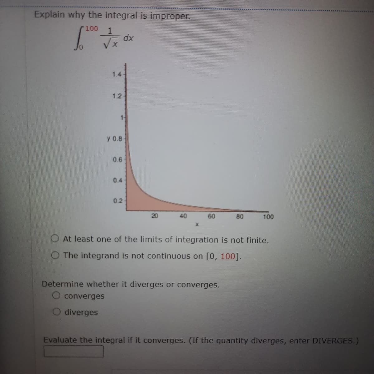 Explain why the integral is improper.
100
10
1.44
1.24
dx
1-
y 0.8
0.6
0.4
0.2
20
40
60
80
Determine whether it diverges or converges.
O converges
diverges
100
At least one of the limits of integration is not finite.
The integrand is not continuous on [0, 100].
Evaluate the integral if it converges. (If the quantity diverges, enter DIVERGES.)