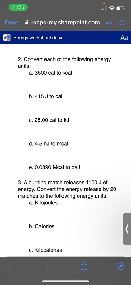 11:25
Done
A wcps-my.sharepoint.com AA
Energy worksheet.docx
Aa
2. Convert each of the following energy
units:
а. 3500 сal to kcal
b. 415 J to cal
c. 28.00 cal to kJ
d. 4.5 hJ to mcal
e. 0.0890 Mcal to daJ
3. A burning match releases 1100 J of
energy. Convert the energy release by 20
matches to the following energy units:
a. Kilojoules
b. Calories
c. Kilocalories
