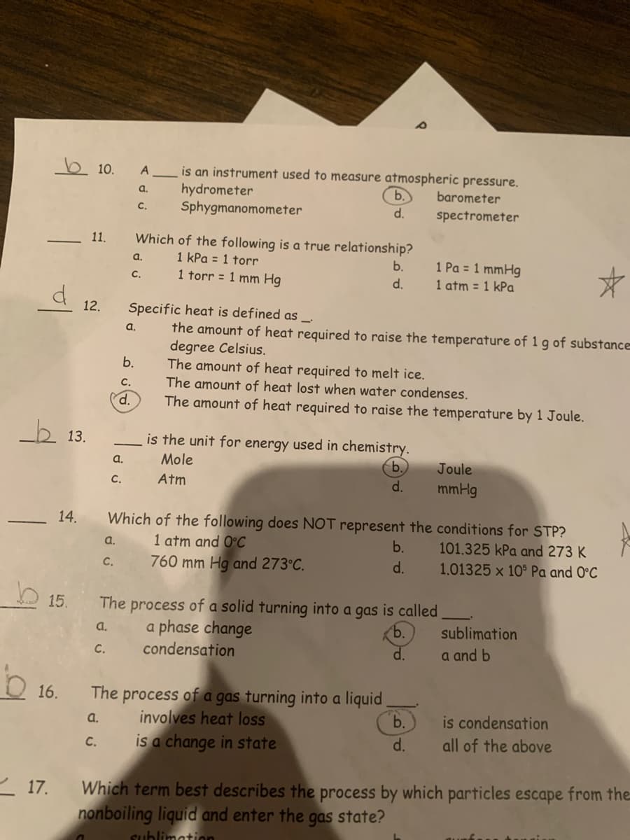 b 10.
is an instrument used to measure atmospheric pressure.
hydrometer
Sphygmanomometer
A
a.
b.
barometer
C.
d.
spectrometer
11.
Which of the following is a true relationship?
a.
1 kPa = 1 torr
1 Pa = 1 mmHg
1 atm = 1 kPa
b.
с.
1 torr = 1 mm Hg
d.
12.
Specific heat is defined as _.
the amount of heat required to raise the temperature of 1 g of substance
degree Celsius.
The amount of heat required to melt ice.
The amount of heat lost when water condenses.
a.
b.
C.
d.
The amount of heat required to raise the temperature by 1 Joule.
b 13.
is the unit for energy used in chemistry.
a.
Mole
b.
Joule
C.
Atm
d.
mmHg
Which of the following does NOT represent the conditions for STP?
1 atm and 0°C
760 mm Hg and 273°C.
14.
a.
b.
101.325 kPa and 273 K
C.
d.
1.01325 x 105 Pa and 0°C
15.
The
process of a solid turning into a gas is called
a phase change
condensation
a.
b.
sublimation
d.
a and b
C.
process of a gas turning into a liquid
involves heat loss
is a change in state
16.
The
a.
b.
is condensation
C.
d.
all of the above
< 17.
Which term best describes the process by which particles escape from the
nonboiling liquid and enter the
sublimation
gas state?
