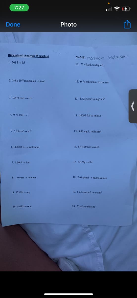 7:27
Done
Photo
Dimensional Analysis Worksheet
NAME: madsoo mcucker
1. 261 J» kJ
11. 22.4 kg/L to dag/mL
2. 3.0 x 1022 molecules → mol
12. 0.74 miles/min to dm/sec
3. 9,474 mm cm
13. 1.42 g/cm? to mg/mm?
4. 0.73 mol → L
14. 10095 ft/s to miles/s
5. 5.93 cm m2
15. 9.81 mg/L to lbs/cm
6. 498.82 L - molecules
16. 8.41 kJ/mol to cal/L
7. 1.00 ft hm
17. 3.8 Mg → Ibs
8. 1.0 year - minutes
18. 7.68 g/mol → ng/molecules
9. 175 lbs cg
19. 8.24 atm/cm to torr/ft
10. 4.65 km - in
20. 25 m/s to miles hr
