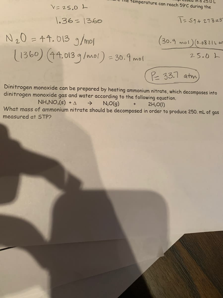 femperature can reach 59°C during the
V= 25.0 L
1.36=1360
T= 59+ 273=37
N20 =44.013 g
/mol
(30.9
mol)(0.0821L at
(1360) (44.0139/mol) = 30.9 mol
25.0L
PE 33.7 atm)
Dinitrogen monoxide can be prepared by heating ammonium nitrate, which decomposes into
dinitrogen monoxide gas and water according to the following equation.
NH,NO3(s) + A
N,Og)
What mass of ammonium nitrate should be decomposed in order to produce 250. mL of gas
>
2H,0(1)
measured at STP?
