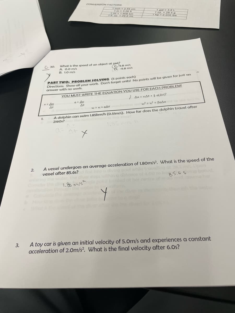 CONVERSION FACTORS
inch=2 54 cm
1m-.600 km
TM oz - 206 mL
1 gal= 3.8 L
1 02 = 28.4 g
Thg-2 2OS Ibs
C 30.
A. 0.0 m/s
B. 1.0 m/s
What is the speed of an object at pest?
C9.8 m/s
D. -9.8 m/s
Directions: Show all your work. Don't forget units! No points will be given for just an
answer with no worlk.
PART TWO: PROBLEM SOLVING (5 points each)
YOU MUST WRITE THE EQUATION YOU USE FOR EACH PROBLEM!
Ax = VAAT + a(At)
V= Ax
At
a= Av
At
v = v? + 20AX
V = V + aAt
A dolphin can swim 1.85km/h (0.51m/s). How far does the dolphin travel after
2160s?
1.
ヘ+
A vessel undergoes an average acceleration of 1.80m/s². What is the speed of the
ng at 282 s Upon
85.6S board
her
2.
vessel after 85.6s?
1.86 m/s?
whthe ot
How
A toy car is given an initial velocity of 5.0m/s and experiences a constant
acceleration of 2.0m/s². What is the final velocity after 6.0s?
3.
