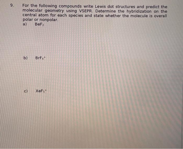 9.
For the following compounds write Lewis dot structures and predict the
molecular geometry using VSEPR. Determine the hybridization on the
central atom for each species and state whether the molecule is overall
polar or nonpolar.
a)
BeF₂
b)
c)
BrF4+
XeFs+