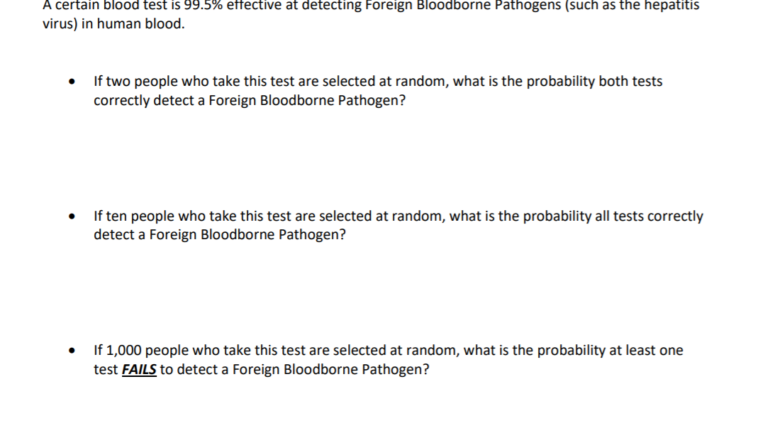 A certain blood test is 99.5% effective at detecting Foreign Bloodborne Pathogens (such as the hepatitis
virus) in human blood.
If two people who take this test are selected at random, what is the probability both tests
correctly detect a Foreign Bloodborne Pathogen?
If ten people who take this test are selected at random, what is the probability all tests correctly
detect a Foreign Bloodborne Pathogen?
If 1,000 people who take this test are selected at random, what is the probability at least one
test FAILS to detect a Foreign Bloodborne Pathogen?
