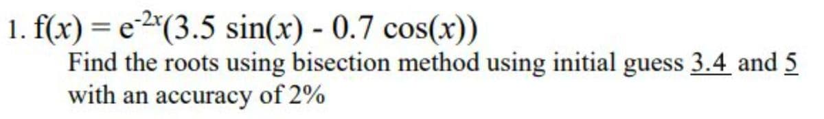 1. f(x) = e2*(3.5 sin(x) - 0.7 cos(x))
Find the roots using bisection method using initial guess 3.4 and 5
with an accuracy of 2%
