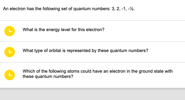 An electron has the following set of quantum numbers: 3, 2, -1, -12.
L
L
L
What is the energy level for this electron?
What type of orbital is represented by these quantum numbers?
Which of the following atoms could have an electron in the ground state with
these quantum numbers?