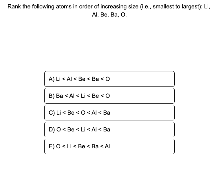 Rank the following atoms in order of increasing size (i.e., smallest to largest): Li,
Al, Be, Ba, O.
A) Li < Al < Be < Ba < 0
B) Ba < Al < Li < Be < O
C) Li Be <O< Al < Ba
D) O <Be < Li < Al < Ba
E) O < Li < Be < Ba < Al