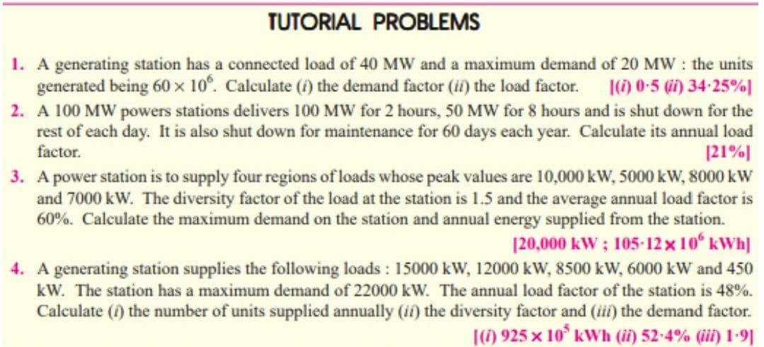 TUTORIAL PROBLEMS
1. A generating station has a connected load of 40 MW and a maximum demand of 20 MW : the units
|(1) 0-5 (i) 34-25%]
2. A 100 MW powers stations delivers 100 MW for 2 hours, 50 MW for 8 hours and is shut down for the
rest of each day. It is also shut down for maintenance for 60 days each year. Calculate its annual load
|21%J
3. A power station is to supply four regions of loads whose peak values are 10,000 kW, 5000 kW, 8000 kW
and 7000 kW. The diversity factor of the load at the station is 1.5 and the average annual load factor is
60%. Calculate the maximum demand on the station and annual energy supplied from the station.
|20,000 kW ; 105-12x10 kWh]
generated being 60 x 10°. Calculate (i) the demand factor (i) the load factor.
factor.
4. A generating station supplies the following loads : 15000 kW, 12000 kW, 8500 kW, 6000 kW and 450
kW. The station has a maximum demand of 22000 kW. The annual load factor of the station is 48%.
Calculate (i) the number of units supplied annually (if) the diversity factor and (i) the demand factor.
|(6) 925 x 10° kWh (i) 52-4% (ii) 1-9]
