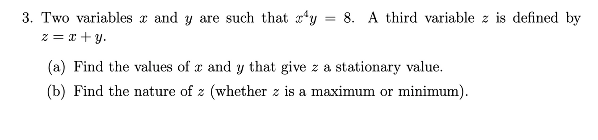 3. Two variables x and y are such that x*y
= 8. A third variable z is defined by
z = x + y.
(a) Find the values of x and y that give z a stationary value.
(b) Find the nature of z (whether z is a maximum or minimum).
