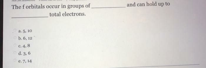 The f orbitals occur in groups of
and can hold up to
total electrons.
a. 5, 10
O b. 6, 12
Oc. 4, 8
O d. 3, 6
Oe. 7, 14
