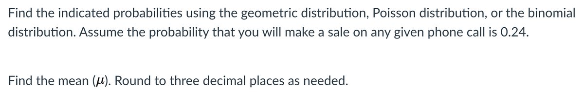 Find the indicated probabilities using the geometric distribution, Poisson distribution, or the binomial
distribution. Assume the probability that you will make a sale on any given phone call is 0.24.
Find the mean (u). Round to three decimal places as needed.
