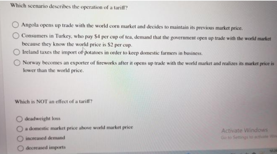 Which scenario describes the operation of a tariff?
Angola opens up trade with the world corn market and decides to maintain its previous market price.
Consumers in Turkey, who pay $4 per cup of tea, demand that the government open up trade with the world market
because they know the world price is $2 per cup.
Ireland taxes the import of potatoes in order to keep domestic farmers in business.
Norway becomes an exporter of fireworks after it opens up trade with the world market and realizes its market price is
lower than the world price.
Which is NOT an effect of a tariff?
deadweight loss
a domestic market price above world market price
Activate Windows
Go to Settings ho activate Win
increased demand
decreased imports
