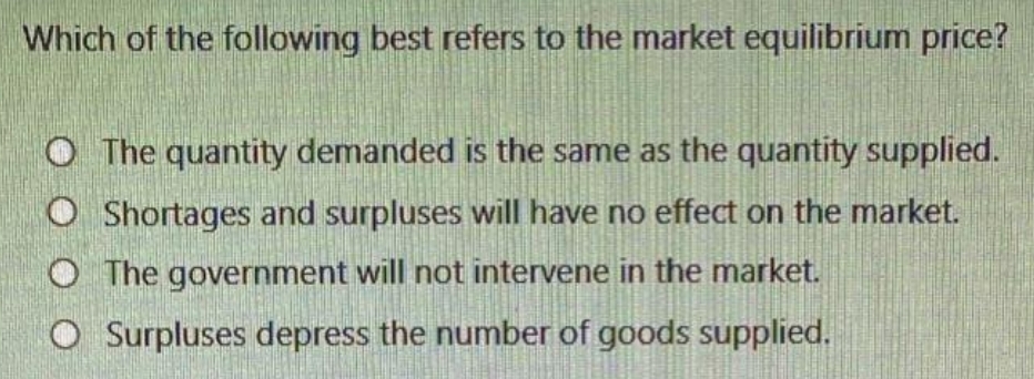 Which of the following best refers to the market equilibrium price?
The quantity demanded is the same as the quantity supplied.
O Shortages and surpluses will have no effect on the market.
O The government will not intervene in the market.
O Surpluses depress the number of goods supplied.
