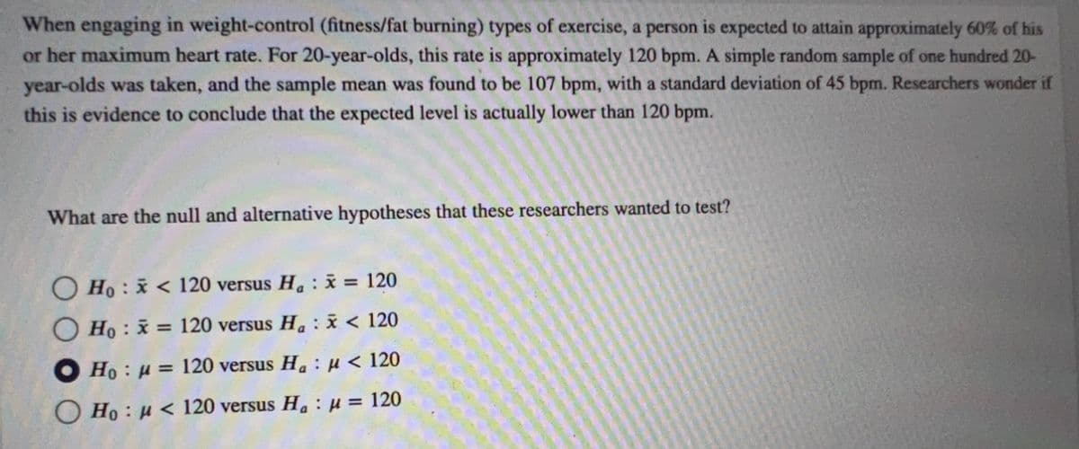 When engaging in weight-control (fitness/fat burning) types of exercise, a person is expected to attain approximately 60% of his
or her maximum heart rate. For 20-year-olds, this rate is approximately 120 bpm. A simple random sample of one hundred 20-
year-olds was taken, and the sample mean was found to be 107 bpm, with a standard deviation of 45 bpm. Researchers wonder if
this is evidence to conclude that the expected level is actually lower than 120 bpm.
What are the null and alternative hypotheses that these researchers wanted to test?
Ho: <120 versus H₁ : x = 120
Ho: x= 120 versus H₁ x < 120
Ho u = 120 versus H₂ μ< 120
Ho: <120 versus H₂ μ = 120