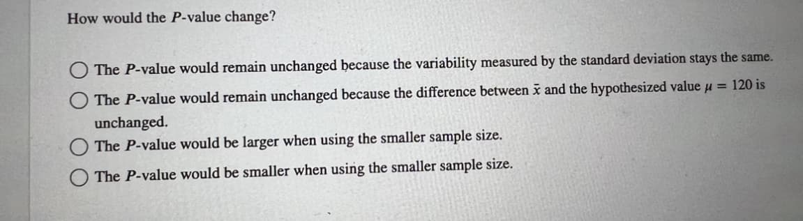 How would the P-value change?
The P-value would remain unchanged because the variability measured by the standard deviation stays the same.
The P-value would remain unchanged because the difference between x and the hypothesized value μ = 120 is
unchanged.
The P-value would be larger when using the smaller sample size.
The P-value would be smaller when using the smaller sample size.