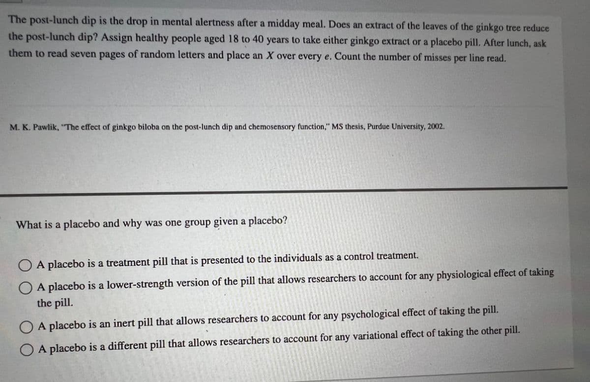 The post-lunch dip is the drop in mental alertness after a midday meal. Does an extract of the leaves of the ginkgo tree reduce
the post-lunch dip? Assign healthy people aged 18 to 40 years to take either ginkgo extract or a placebo pill. After lunch, ask
them to read seven pages of random letters and place an X over every e. Count the number of misses per line read.
M. K. Pawlik, "The effect of ginkgo biloba on the post-lunch dip and chemosensory function," MS thesis, Purdue University, 2002.
What is a placebo and why was one group given a placebo?
A placebo is a treatment pill that is presented to the individuals as a control treatment.
A placebo is a lower-strength version of the pill that allows researchers to account for any physiological effect of taking
the pill.
O A placebo is an inert pill that allows researchers to account for any psychological effect of taking the pill.
A placebo is a different pill that allows researchers to account for any variational effect of taking the other pill.