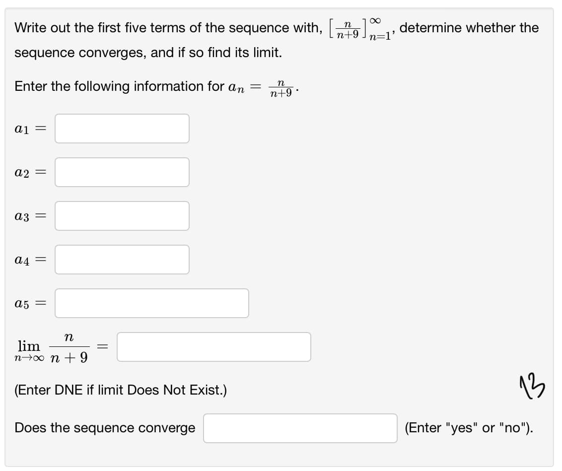 Write out the first five terms of the sequence with,
n
|6+u
determine whether the
n=l'
sequence converges, and if so find its limit.
Enter the following information for an
п
n+9
|
aj =
a2 =
a3 =
A4 =
a5 =
п
lim
n→0 n + 9
(Enter DNE if limit Does Not Exist.)
13
Does the sequence converge
(Enter "yes" or "no").
