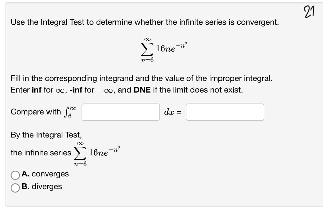 21
Use the Integral Test to determine whether the infinite series is convergent.
-n2
16пе
n=6
Fill in the corresponding integrand and the value of the improper integral.
Enter inf for ∞, -inf for -∞, and DNE if the limit does not exist.
Compare with S
dx =
By the Integral Test,
-n?
the infinite series ) 16ne
n=6
A. converges
B. diverges

