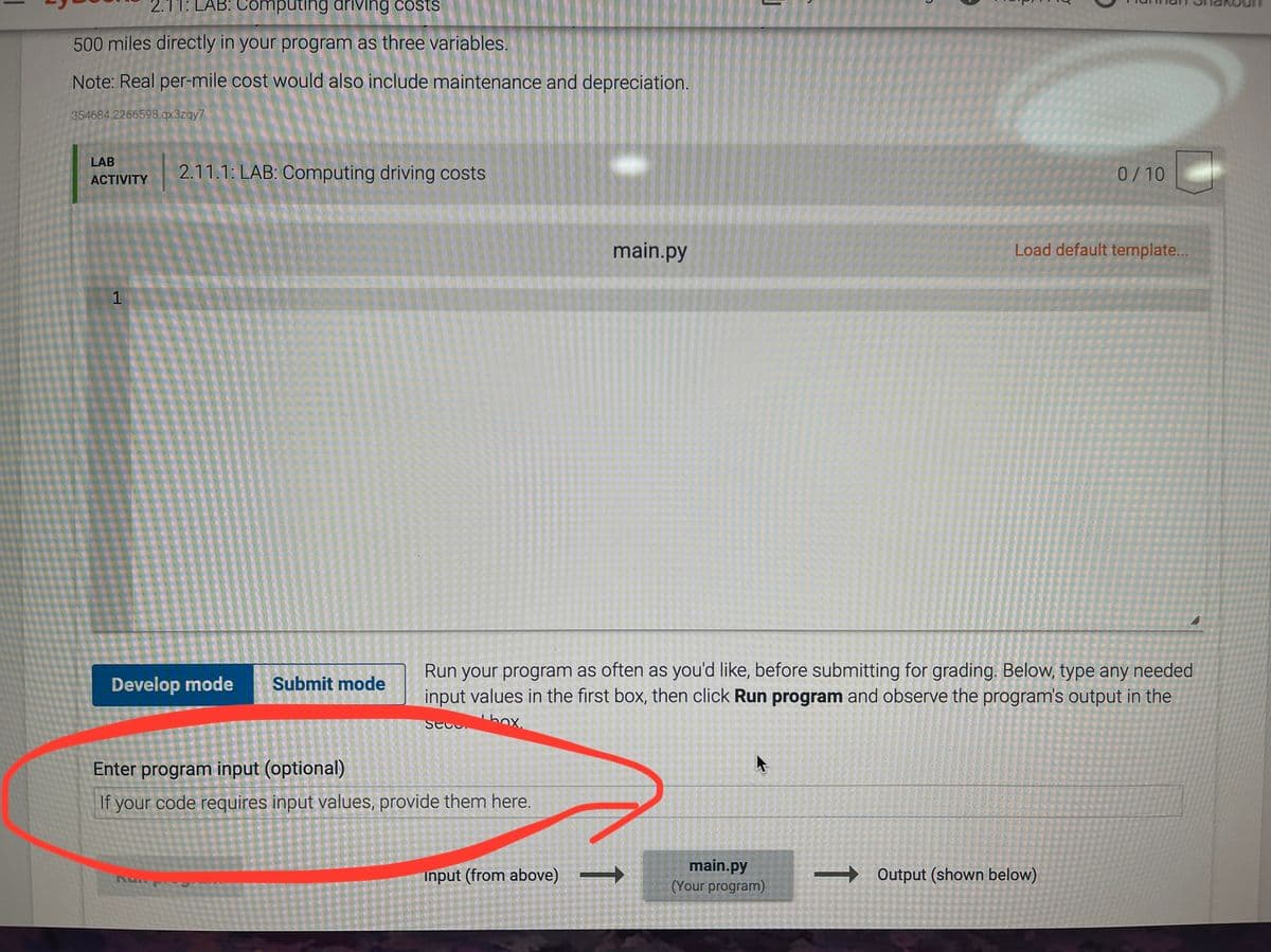 2.11: LAB: Computing driving costs
500 miles directly in your program as three variables.
Note: Real per-mile cost would also include maintenance and depreciation.
354684.2266598.qx3zqy7
LAB
2.11.1: LAB: Computing driving costs
0/10
ACTIVITY
main.py
Load default template...
1
Run your program as often as you'd like, before submitting for grading. Below, type any needed
input values in the first box, then click Run program and observe the program's output in the
Develop mode
Submit mode
SECC.
hox.
Enter program input (optional)
If your code requires input values, provide them here.
input (from above) =
main.py
(Your program)
→ Output (shown below)
