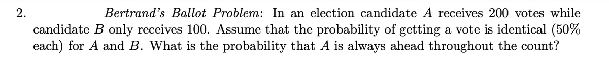 2.
Bertrand's Ballot Problem: In an election candidate A receives 200 votes while
candidate B only receives 100. Assume that the probability of getting a vote is identical (50%
each) for A and B. What is the probability that A is always ahead throughout the count?