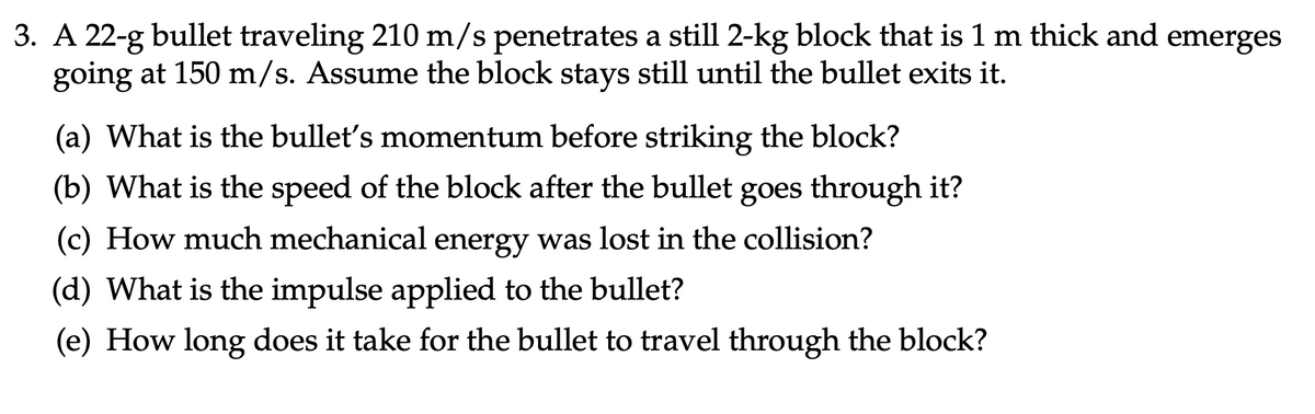 3. A 22-g bullet traveling 210 m/s penetrates a still 2-kg block that is 1 m thick and emerges
going at 150 m/s. Assume the block stays still until the bullet exits it.
(a) What is the bullet's momentum before striking the block?
(b) What is the speed of the block after the bullet goes through it?
(c) How much mechanical energy was lost in the collision?
(d) What is the impulse applied to the bullet?
(e) How long does it take for the bullet to travel through the block?
