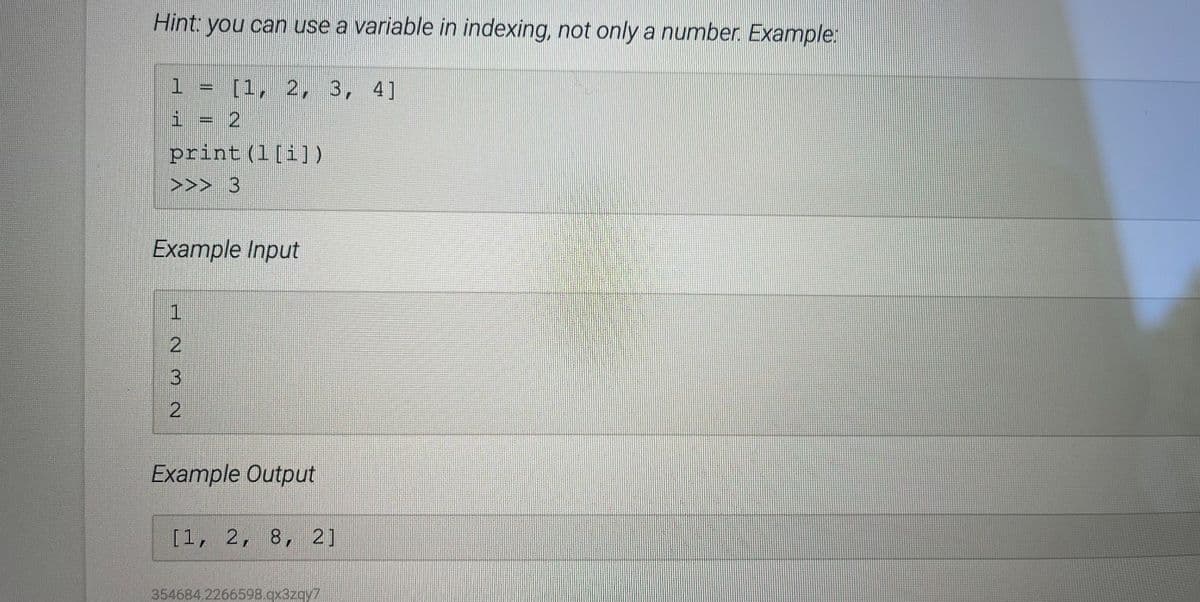 Hint you can use a variable in indexing, not only a number. Example:
1 = [1, 2, 3, 4]
i = 2
print (1[i])
>>> 3
Example Input
2.
3
Example Output
[1, 2, 8, 2]
354684.2266598.qx3zqy7
2.
