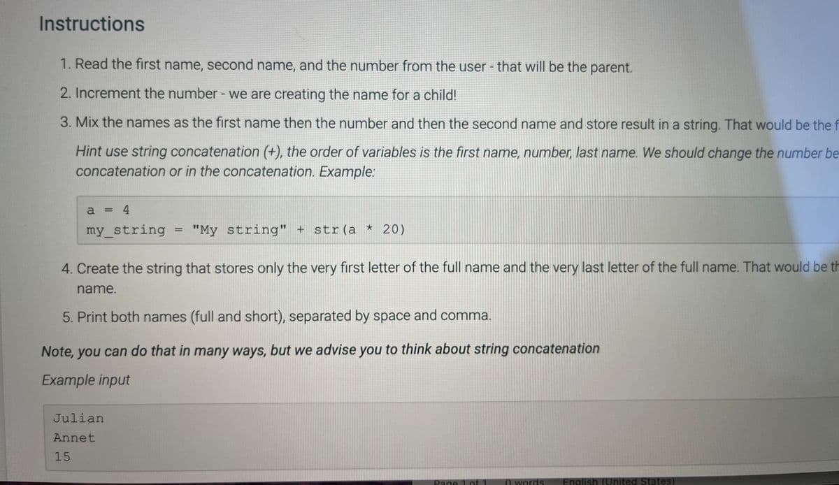 Instructions
1. Read the first name, second name, and the number from the user - that will be the parent.
2. Increment the number - we are creating the name for a child!
3. Mix the names as the first name then the number and then the second name and store result in a string. That would be the f
Hint use string concatenation (+), the order of variables is the first name, number, last name. We should change the number be
concatenation or in the concatenation. Example:
a = 4
my_string
"My string" + str(a * 20)
4. Create the string that stores only the very first letter of the full name and the very last letter of the full name. That would be th
name.
5. Print both names (full and short), separated by space and comma.
Note, you can do that in many ways, but we advise you to think about string concatenation
Example input
Julian
Annet
15
Page
O words
English (United States)
