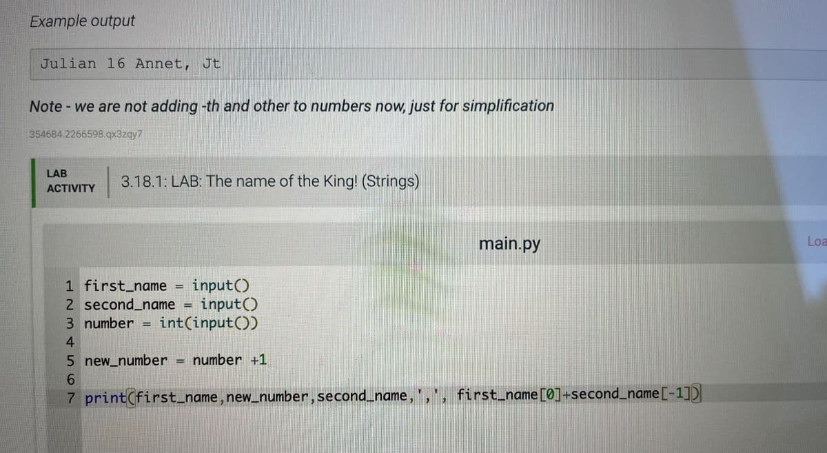 Example output
Julian 16 Annet, Jt
Note - we are not adding -th and other to numbers now, just for simplification
354684.2266598.qx3zqy7
LAB
3.18.1: LAB: The name of the King! (Strings)
ACTIVITY
main.py
Loa
input()
2 second_name = input()
3 number = int(input())
1 first_name
4.
5 new_number
6.
number +1
7 print(first_name, new_number, second_name,',', first_name[0]+second_name[-1])
