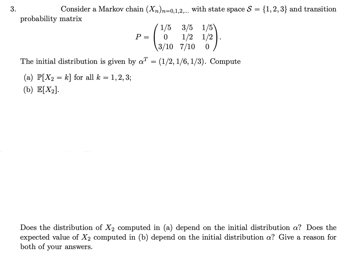 3.
Consider a Markov chain (Xn)n=0,1,2,... with state space S
probability matrix
=
{1, 2, 3} and transition
P
=
(
1/5 3/5 1/5\
0 1/2 1/2
3/10 7/10 0
The initial distribution is given by a
= (1/2, 1/6, 1/3). Compute
(a) P[X2 = k] for all k = 1, 2, 3;
(b) E[X2].
Does the distribution of X2 computed in (a) depend on the initial distribution a? Does the
expected value of X2 computed in (b) depend on the initial distribution a? Give a reason for
both of your answers.