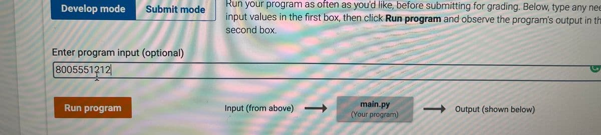 Run your program as often as you'd like, before submitting for grading. Below, type any nee
Develop mode
Submit mode
input values in the first box, then click Run program and observe the program's output in th
second box.
Enter program input (optional)
8005551212|
main.py
(Your program)
Run program
Input (from above)
Output (shown below)
