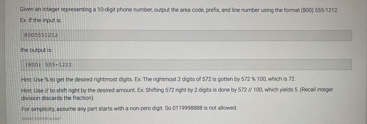 Given an integer representing a 10-digit phone number, output the area code, prefix, and line number using the format (800) 555-1212.
Ex: If the input is:
8005551212
the output is:
(800) 555-1212
Hint: Use % to get the desired rightmost digits. Ex: The rightmost 2 digits of 572 is gotten by 572 % 100, which is 72.
Hint: Use // to shift right by the desired amount. Ex: Shifting 572 right by 2 digits is done by 572 // 100, which yields 5. (Recall integer
division discards the fraction).
For simplicity, assume any part starts with a non-zero digit. So 0119998888 is not allowed.
354684.2266598.qx3zqy7
