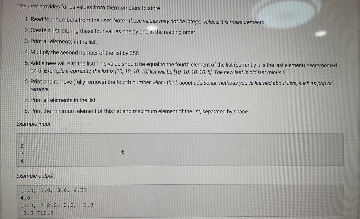 The user provides for us values from thermometers to store.
1. Read four numbers from the user. Note - these values may not be integer values, it is measurements!
2. Create a list, storing these four values one by one in the reading order.
3. Print all elements in the list.
4. Multiply the second number of the list by 356.
5. Add a new value to the list! This value should be equal to the fourth element of the list (currently it is the last element) decremented
on 5. Example if currently, the list is [10, 10, 10, 10] list will be [10, 10, 10, 10, 5]. The new last is old last minus 5
6. Print and remove (fully remove) the fourth number. Hint - think about additional methods you've learned about lists, such as pop or
remove
7. Print all elements in the list.
8. Print the minimum element of this list and maximum element of the list, separated by space.
Example input
4
Example output
[1.0, 2.0, 3.0, 4.0]
4.0
[1.0, 712.0, 3.0, -1.0]
-1.0 712.0
3.
