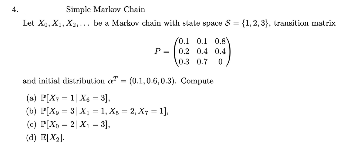 4.
Simple Markov Chain
Let X0, X1, X2,... be a Markov chain with state space S
=
{1, 2, 3}, transition matrix
0.1 0.1 0.8
P =
0.2 0.4 0.4
0.3 0.7 0
and initial distribution aT
=
(0.1, 0.6, 0.3). Compute
(a) P[X7 = 1|X6 = 3],
(b) P[X9 = 3|X₁ = 1, X5 = 2, X7 =
= 1],
(c) P[X0 = 2|X₁ = 3],
(d) E[X2].