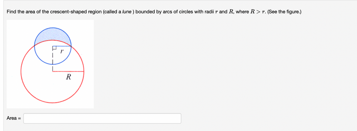 Find the area of the crescent-shaped region (called a lune ) bounded by arcs of circles with radii r and R, where R > r. (See the figure.)
Area =
