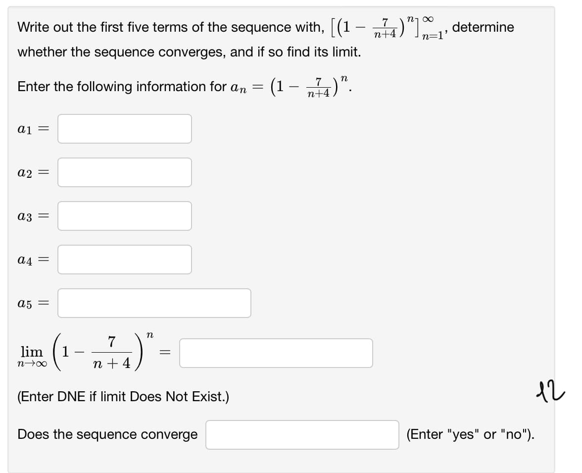 Write out the first five terms of the sequence with, (1 – „4)" determine
n1 00
7
n+4
n=1'
whether the sequence converges, and if so find its limit.
Enter the following information for an
)".
n
(1
7
п+4
aj =
A2 =
a3 =
A4 =
A5 =
(1-)"-
n
7
lim
n + 4
(Enter DNE if limit Does Not Exist.)
12
Does the sequence converge
(Enter "yes" or "no").
